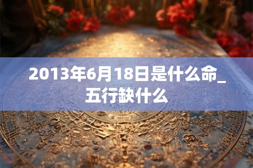 2013年6月18日是什么命_五行缺什么 2013年6月18日是什么命_五行缺什么