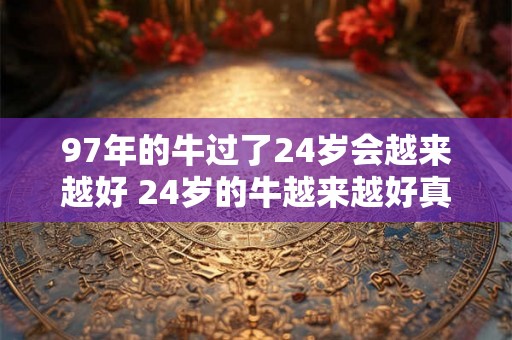 97年的牛过了24岁会越来越好 24岁的牛越来越好真的吗