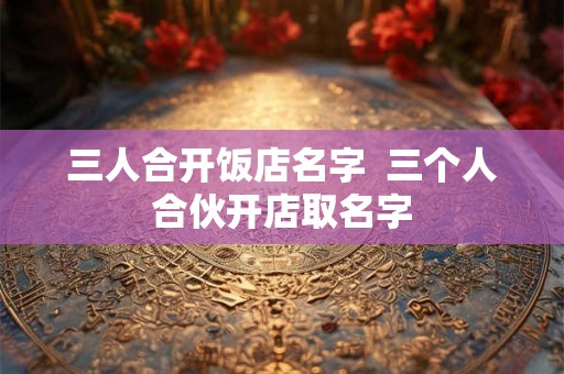 三人合开饭店名字  三个人合伙开店取名字