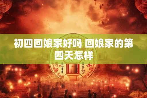 初四回娘家好吗 回娘家的第四天怎样