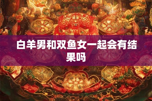 白羊男和双鱼女一起会有结果吗 白羊男和双鱼女一起会有结果吗