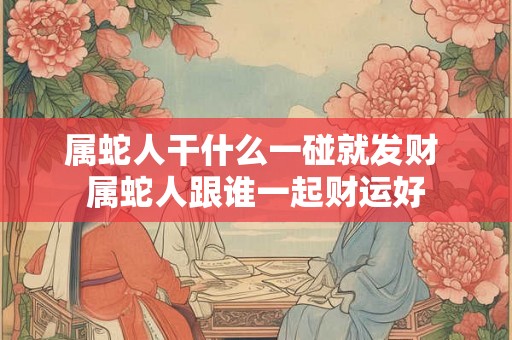 属蛇人干什么一碰就发财 属蛇人跟谁一起财运好 属蛇人干什么一碰就发财 属蛇人跟谁一起财运好