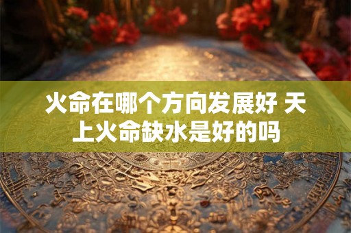 火命在哪个方向发展好 天上火命缺水是好的吗 火命在哪个方向发展好 天上火命缺水是好的吗