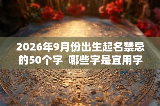 2026年9月份出生起名禁忌的50个字 哪些字是宜用字 2026年9月份出生起名禁忌的50个字 哪些字是宜用字