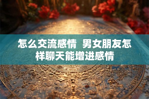 怎么交流感情  男女朋友怎样聊天能增进感情