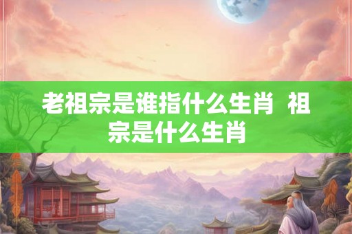 老祖宗是谁指什么生肖  祖宗是什么生肖