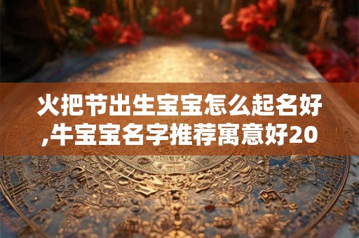 火把节出生宝宝怎么起名好,牛宝宝名字推荐寓意好2026