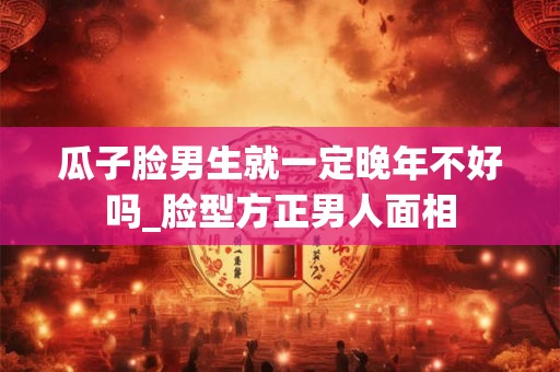 瓜子脸男生就一定晚年不好吗_脸型方正男人面相