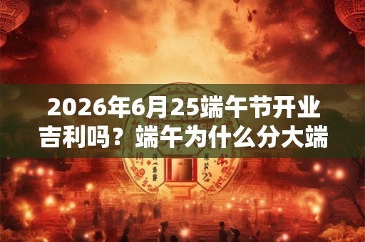 2026年6月25端午节开业吉利吗？端午为什么分大端午小端午？