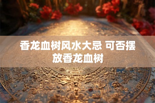 香龙血树风水大忌 可否摆放香龙血树 香龙血树风水大忌 可否摆放香龙血树