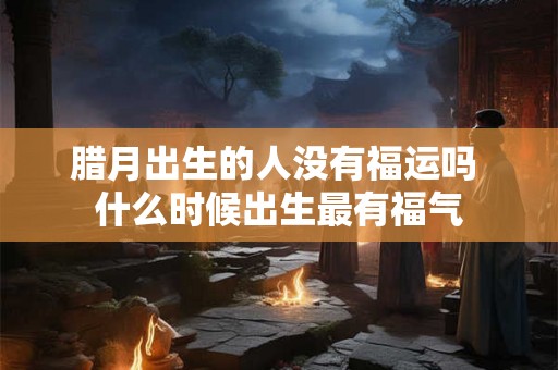 腊月出生的人没有福运吗 什么时候出生最有福气