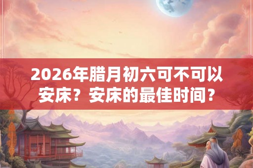 2026年腊月初六可不可以安床？安床的最佳时间？