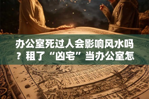 办公室死过人会影响风水吗?租了“凶宅”当办公室怎么办? 办公室死过人会影响风水吗?租了“凶宅”当办公室怎么办?