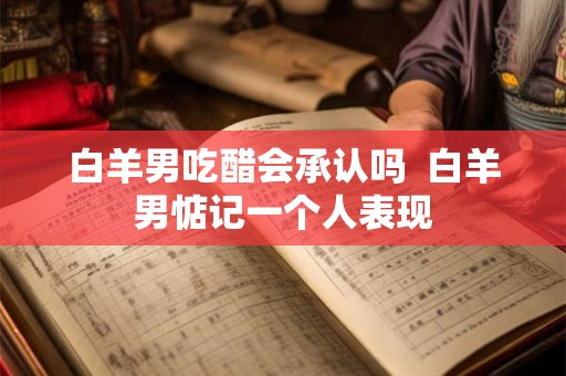 白羊男吃醋会承认吗  白羊男惦记一个人表现