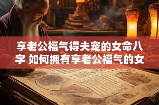 享老公福气得夫宠的女命八字 如何拥有享老公福气的女命八字