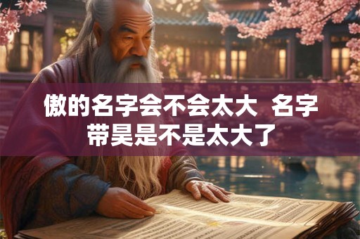 傲的名字会不会太大 名字带昊是不是太大了 傲的名字会不会太大 名字带昊是不是太大了