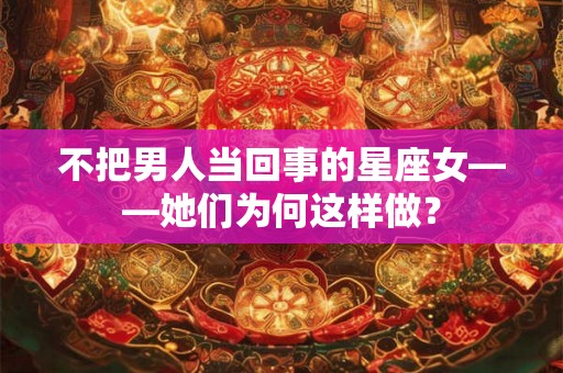 不把男人当回事的星座女——她们为何这样做？