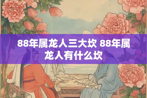 88年属龙人三大坎 88年属龙人有什么坎 88年属龙人三大坎 88年属龙人有什么坎