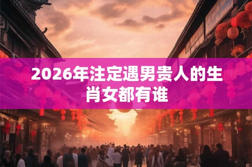 2026年注定遇男贵人的生肖女都有谁 2026年注定遇男贵人的生肖女都有谁
