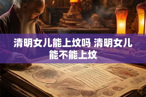 清明女儿能上坟吗 清明女儿能不能上坟 清明女儿能上坟吗 清明女儿能不能上坟