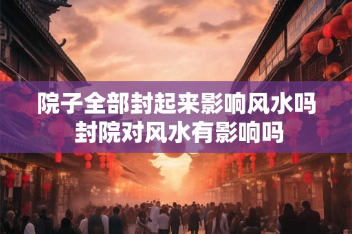 院子全部封起来影响风水吗 封院对风水有影响吗