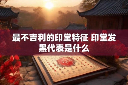 最不吉利的印堂特征 印堂发黑代表是什么 最不吉利的印堂特征 印堂发黑代表是什么