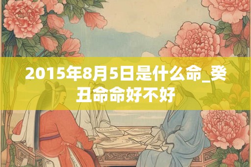 2015年8月5日是什么命_癸丑命命好不好