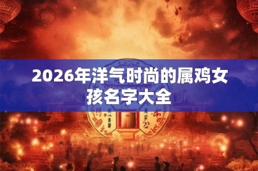 2026年洋气时尚的属鸡女孩名字大全