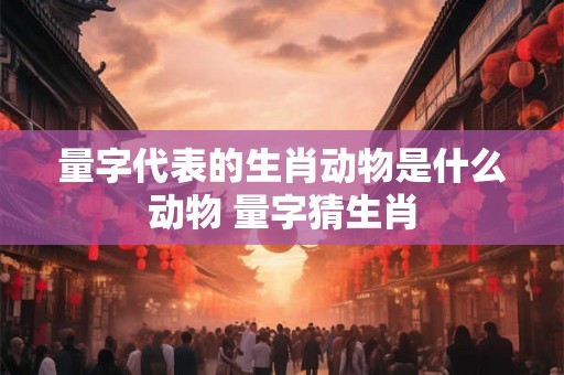 量字代表的生肖动物是什么动物 量字猜生肖