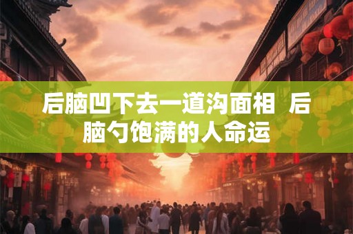 后脑凹下去一道沟面相  后脑勺饱满的人命运