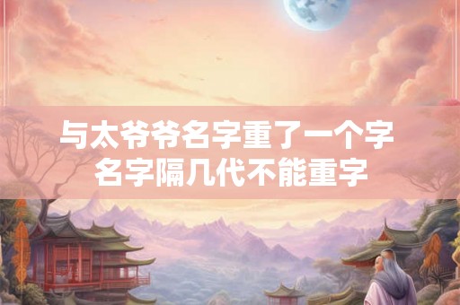 与太爷爷名字重了一个字 名字隔几代不能重字 与太爷爷名字重了一个字 名字隔几代不能重字