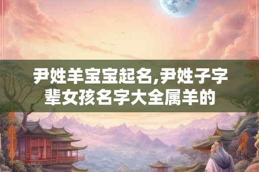尹姓羊宝宝起名,尹姓子字辈女孩名字大全属羊的