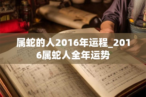 属蛇的人2016年运程_2016属蛇人全年运势 属蛇的人2016年运程_2016属蛇人全年运势