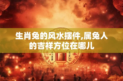 生肖兔的风水摆件,属兔人的吉祥方位在哪儿