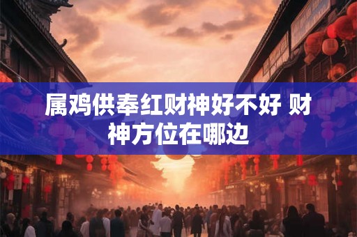 属鸡供奉红财神好不好 财神方位在哪边