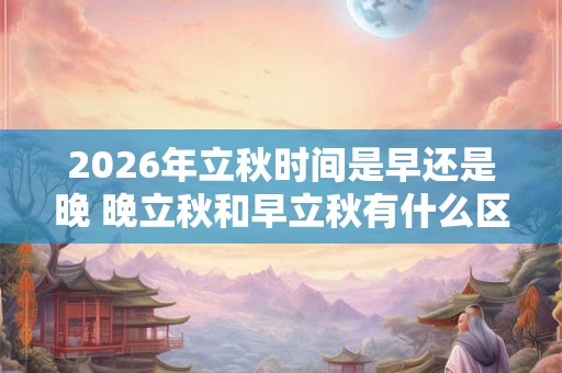 2026年立秋时间是早还是晚 晚立秋和早立秋有什么区别