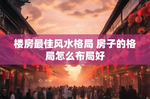 楼房最佳风水格局 房子的格局怎么布局好 楼房最佳风水格局 房子的格局怎么布局好