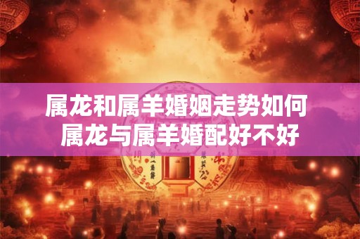 属龙和属羊婚姻走势如何 属龙与属羊婚配好不好 属龙和属羊婚姻走势如何 属龙与属羊婚配好不好