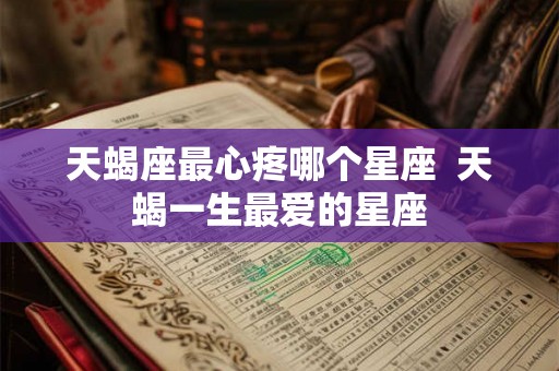 天蝎座最心疼哪个星座  天蝎一生最爱的星座