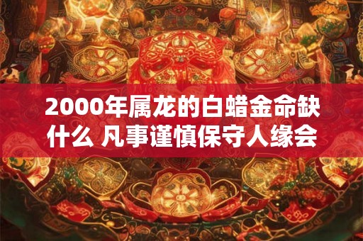 2000年属龙的白蜡金命缺什么 凡事谨慎保守人缘会更好