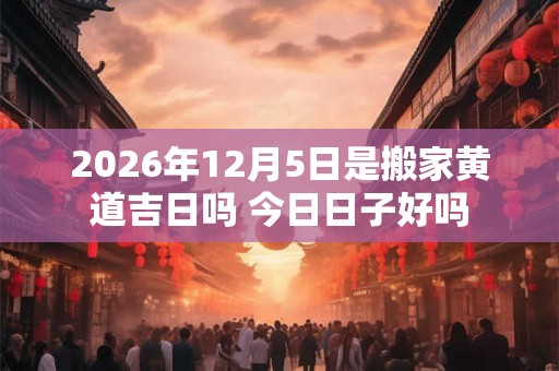 2026年12月5日是搬家黄道吉日吗 今日日子好吗