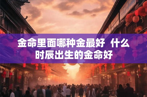 金命里面哪种金最好  什么时辰出生的金命好