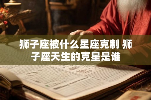 狮子座被什么星座克制 狮子座天生的克星是谁