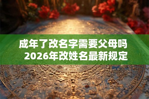 成年了改名字需要父母吗  2026年改姓名最新规定