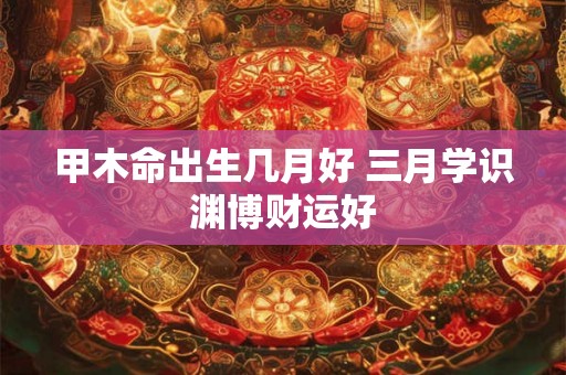甲木命出生几月好 三月学识渊博财运好