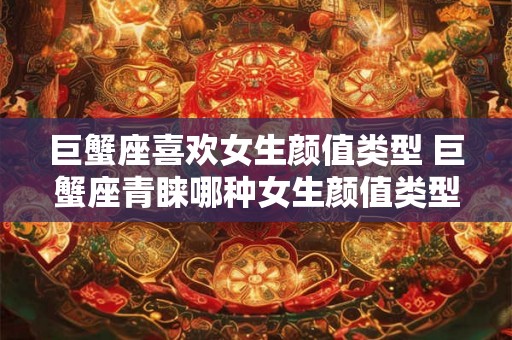 巨蟹座喜欢女生颜值类型 巨蟹座青睐哪种女生颜值类型