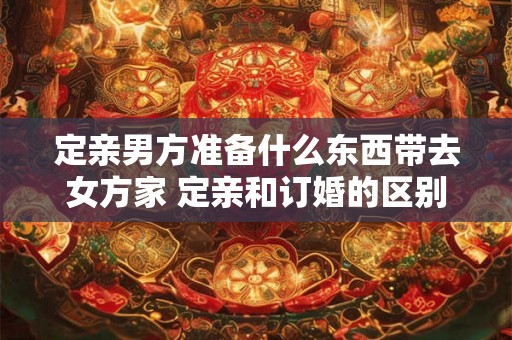 定亲男方准备什么东西带去女方家 定亲和订婚的区别