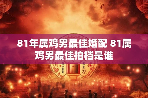 81年属鸡男最佳婚配 81属鸡男最佳拍档是谁