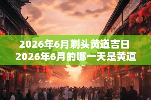 2026年6月剃头黄道吉日 2026年6月的哪一天是黄道吉日剃头