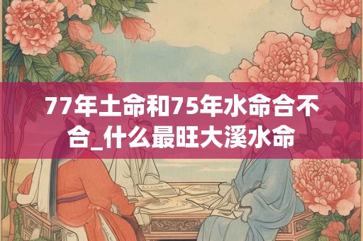 77年土命和75年水命合不合_什么最旺大溪水命
